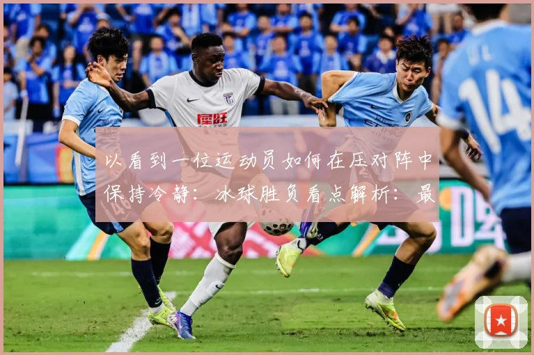 以看到一位运动员如何在压对阵中保持冷静：冰球胜负看点解析：最新赛事动态与深度分析