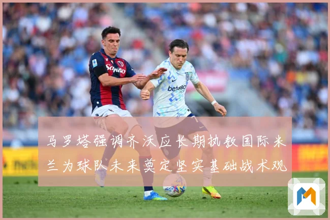 马罗塔强调齐沃应长期执教国际米兰为球队未来奠定坚实基础战术观察：最新赛事动态与深度分析
