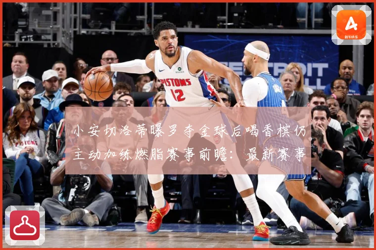 小安切洛蒂曝罗夺金球后喝香槟仍主动加练燃脂赛事前瞻：最新赛事动态与深度分析