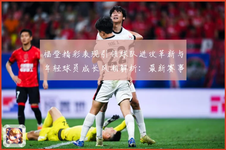 福登精彩表现引领球队进攻革新与年轻球员成长风潮解析：最新赛事动态与深度分析