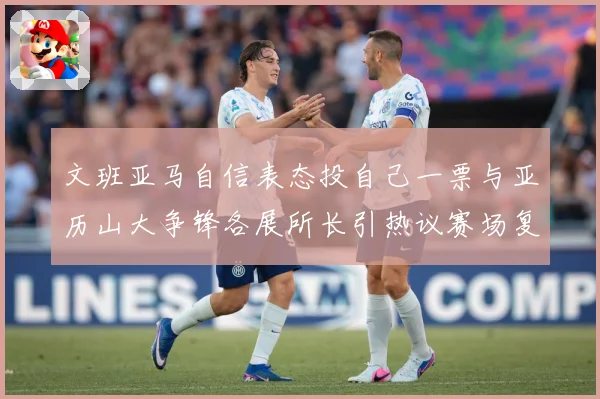文班亚马自信表态投自己一票与亚历山大争锋各展所长引热议赛场复盘：最新赛事动态与深度分析