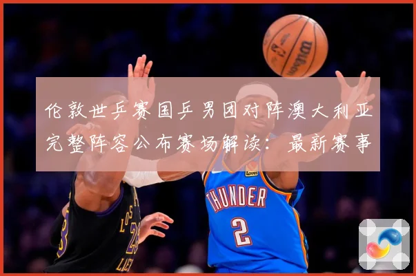 伦敦世乒赛国乒男团对阵澳大利亚完整阵容公布赛场解读：最新赛事动态与深度分析