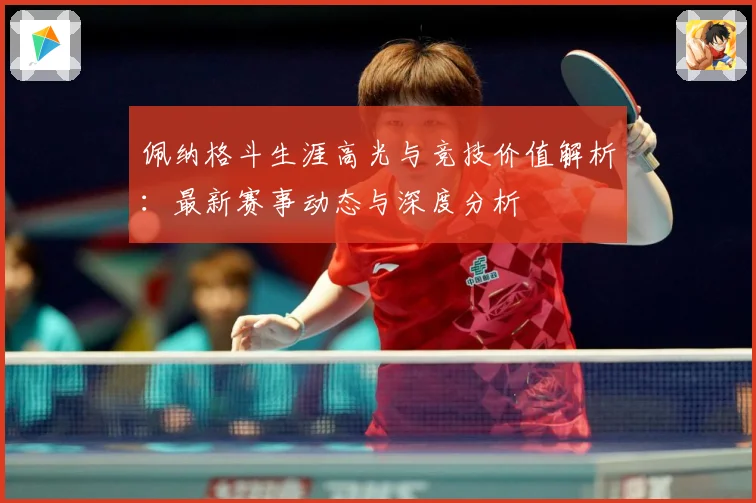 佩纳格斗生涯高光与竞技价值解析：最新赛事动态与深度分析