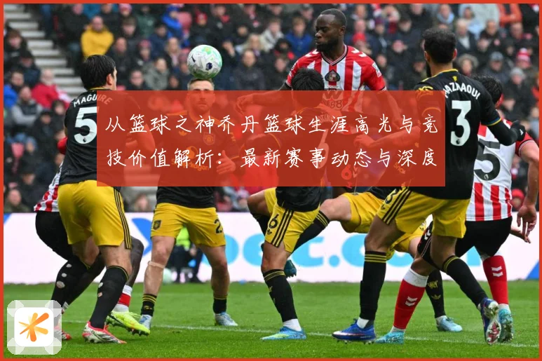 从篮球之神乔丹篮球生涯高光与竞技价值解析：最新赛事动态与深度分析