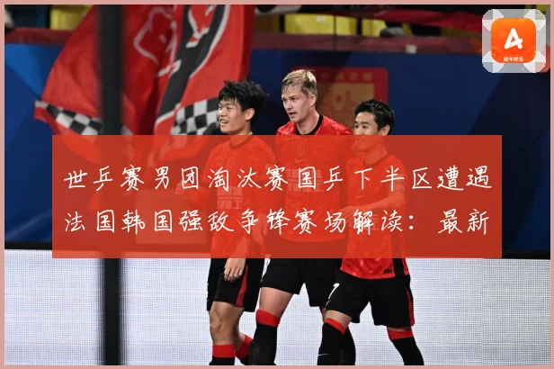 世乒赛男团淘汰赛国乒下半区遭遇法国韩国强敌争锋赛场解读：最新赛事动态与深度分析