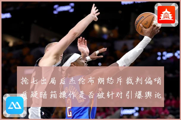 抢七出局后杰伦布朗怒斥裁判偏哨质疑暗箱操作是否被针对引爆舆论赛场复盘：最新赛事动态与深度分析