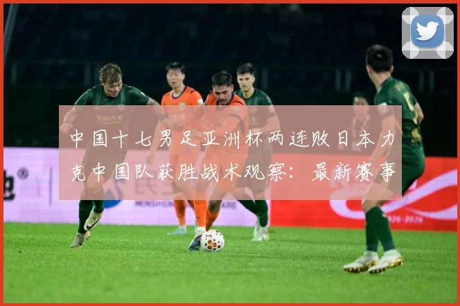 中国十七男足亚洲杯两连败日本力克中国队获胜战术观察：最新赛事动态与深度分析