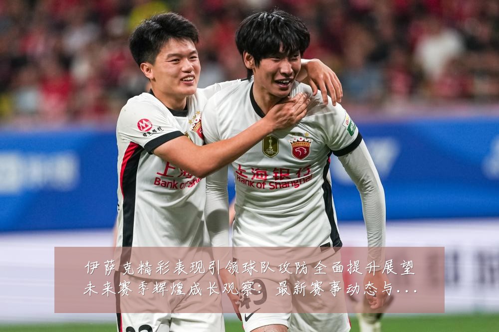 伊萨克精彩表现引领球队攻防全面提升展望未来赛季辉煌成长观察:最新赛事动态与深度分析