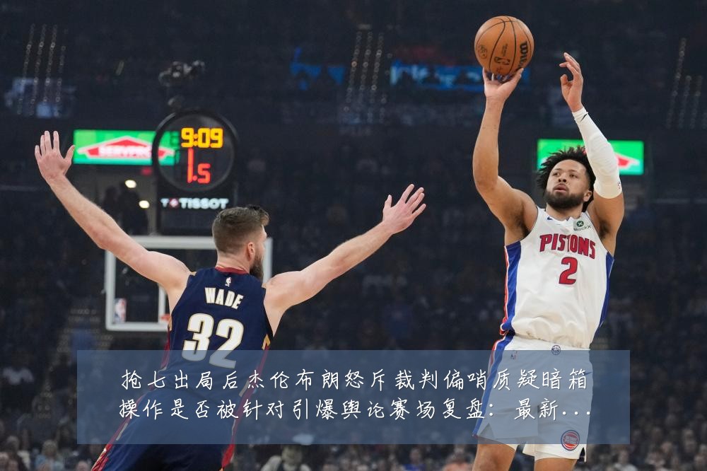 抢七出局后杰伦布朗怒斥裁判偏哨质疑暗箱操作是否被针对引爆舆论赛场复盘：最新赛事动态与深度分析