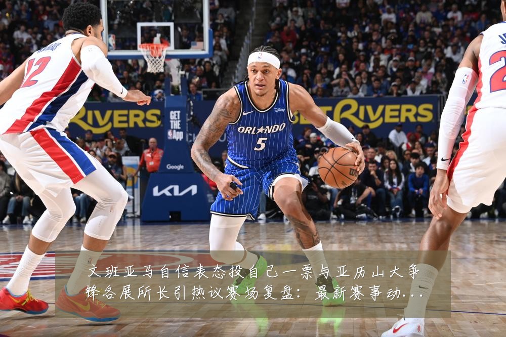 文班亚马自信表态投自己一票与亚历山大争锋各展所长引热议赛场复盘：最新赛事动态与深度分析