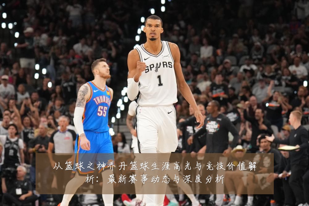 从篮球之神乔丹篮球生涯高光与竞技价值解析：最新赛事动态与深度分析