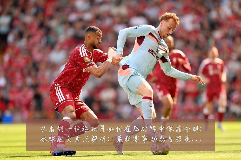 以看到一位运动员如何在压对阵中保持冷静：冰球胜负看点解析：最新赛事动态与深度分析