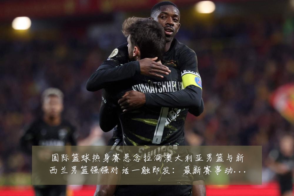国际篮球热身赛悬念拉满澳大利亚男篮与新西兰男篮强强对话一触即发:最新赛事动态与深度分析