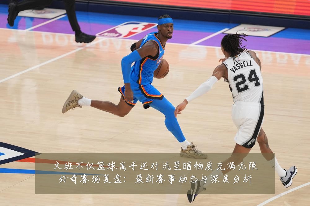 文班不仅篮球高手还对流星暗物质充满无限好奇赛场复盘：最新赛事动态与深度分析